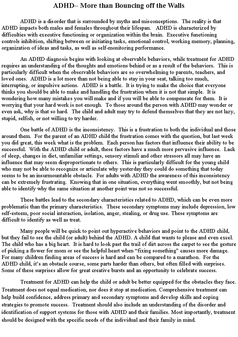 Text Box: ADHD More than Bouncing off the WallsADHD is a disorder that is surrounded by myths and misconceptions.  The reality is that ADHD impacts both males and females throughout their lifespan.   ADHD is characterized by difficulties with executive functioning or organization within the brain.  Executive functioning controls inhibition, shifting between or initiating tasks, emotional control, working memory, planning, organization of ideas and tasks, as well as self-monitoring performance.  	An ADHD diagnosis begins with looking at observable behaviors, while treatment for ADHD requires an understanding of the thoughts and emotions behind or as a result of the behaviors.  This is particularly difficult when the observable behaviors are so overwhelming to parents, teachers, and loved ones.  ADHD is a lot more than not being able to stay in your seat, talking too much, interrupting, or impulsive actions.  ADHD is a battle.  It is trying to make the choice that everyone thinks you should be able to make and handling the frustration when it is not that simple.  It is wondering how many mistakes you will make and if you will be able to compensate for them.  It is worrying that your hard work is not enough.  To those around the person with ADHD may wonder or even ask, why is that so hard.  The child and adult may try to defend themselves that they are not lazy, stupid, selfish, or not willing to try harder.   One battle of ADHD is the inconsistency.  This is a frustration to both the individual and those around them.  For the parent of an ADHD child the frustration comes with the question, but last week you did great, this week what is the problem.  Each person has factors that influence their ability to be successful.  With the ADHD child or adult, these factors have a much more pervasive influence.  Lack of sleep, changes in diet, unfamiliar settings, sensory stimuli and other stressors all may have an influence that may seem disproportionate to others.  This is particularly difficult for the young child who may not be able to recognize or articulate why yesterday they could do something that today seems to be an insurmountable obstacle.  For adults with ADHD the awareness of this inconsistency can be extremely frustrating.  Knowing that in one situation, everything went smoothly, but not being able to identify why the same situation at another point was not so successful.  	These battles lead to the secondary characteristics related to ADHD, which can be even more problematic than the primary characteristics.  These secondary symptoms may include depression, low self-esteem, poor social interaction, isolation, anger, stealing, or drug use. These symptoms are difficult to identify as well as treat.  Many people will be quick to point out hyperactive behaviors and point to the ADHD child, but they fail to see the child (or adult) behind the ADHD. A child that wants to please and even excel. The child who has a big heart.  It is hard to look past the trail of dirt across the carpet to see the gesture of picking a flower for mom or see the helpful heart when fixing something causes more damage.  For many children finding areas of success is hard and can be compared to a marathon.  For the ADHD child, its an obstacle course, some parts harder than others, but often filled with surprises.  Some of these surprises allow for great creative bursts and an opportunity to celebrate success. Treatment for ADHD can help the child or adult be better equipped for the obstacles they face.  Treatment does not equal medication, nor does it stop at medication. Comprehensive treatment can help build confidence, address primary and secondary symptoms and develop skills and coping strategies to promote success.  Treatment should also include an understanding of the disorder and identification of support systems for those with ADHD and their families. Most importantly, treatment should be designed with the specific needs of the individual and their family in mind.
