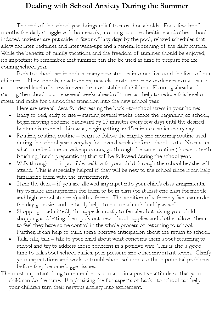 Text Box: Dealing with School Anxiety During the Summer			The end of the school year brings relief to most households.  For a few, brief months the daily struggle with homework, morning routines, bedtime and other school-induced anxieties are put aside in favor of lazy days by the pool, relaxed schedules that allow for later bedtimes and later wake-ups and a general loosening of the daily routine.  While the benefits of family vacations and the freedom of summer should be enjoyed, its important to remember that summer can also be used as time to prepare for the coming school year.  	Back to school can introduce many new stresses into our lives and the lives of our children.    New schools, new teachers, new classmates and new academics can all cause an increased level of stress in even the most stable of children.  Planning ahead and starting the school routine several weeks ahead of time can help to reduce this level of stress and make for a smoother transition into the new school year.	Here are several ideas for decreasing the back to-school stress in your home:Early to bed, early to rise  starting several weeks before the beginning of school, begin moving bedtime backward by 15 minutes every few days until the desired bedtime is reached.  Likewise, begin getting up 15 minutes earlier every day.Routine, routine, routine  begin to follow the nightly and morning routine used during the school year everyday for several weeks before school starts.  No matter what time bedtime or wakeup occurs, go through the same routine (showers, teeth brushing, lunch preparations) that will be followed during the school year.Walk through it  if possible, walk with your child through the school he/she will attend.  This is especially helpful if they will be new to the school since it can help familiarize them with the environment.Stack the deck  if you are allowed any input into your childs class assignments, try to make arrangements for them to be in class (or at least one class for middle and high school students) with a friend.  The addition of a friendly face can make the day go easier and certainly helps to ensure a lunch buddy as well.Shopping!  admittedly this appeals mostly to females, but taking your child shopping and letting them pick out new school supplies and clothes allows them to feel they have some control in the whole process of returning to school.  Further, it can help to build some positive anticipation about the return to school.Talk, talk, talk  talk to your child about what concerns them about returning to school and try to address those concerns in a positive way.  This is also a good time to talk about school bullies, peer pressure and other important topics.  Clarify your expectations and work to troubleshoot solutions to these potential problems before they become bigger issues.The most important thing to remember is to maintain a positive attitude so that your child can do the same.  Emphasizing the fun aspects of back to-school can help your children turn their nervous anxiety into excitement.
