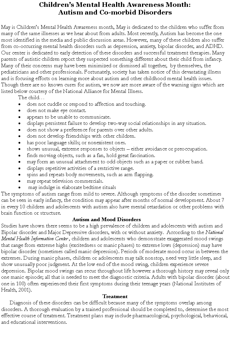 Text Box: Childrens Mental Health Awareness Month:Autism and Co-morbid Disorders May is Childrens Mental Health Awareness month, May is dedicated to the children who suffer from many of the same illnesses as we hear about from adults. Most recently, Autism has become the one most identified in the media and public discussion areas. However, many of these children also suffer from co-occurring mental health disorders such as depression, anxiety, bipolar disorder, and ADHD. Our center is dedicated to early detection of these disorders and successful treatment therapies. Many parents of autistic children report they suspected something different about their child from infancy. Many of their concerns may have been minimized or dismissed all together,  by themselves, the pediatricians and other professionals. Fortunately, society has taken notice of this devastating illness and is focusing efforts on learning more about autism and other childhood mental health issues. Though there are no known cures for autism, we now are more aware of the warning signs which are listed below courtesy of the National Alliance for Mental Illness.The child    does not cuddle or respond to affection and touching. does not make eye contact. appears to be unable to communicate. displays persistent failure to develop two-way social relationships in any situation. does not show a preference for parents over other adults. does not develop friendships with other children. has poor language skills; or nonexistent ones. shows unusual, extreme responses to objects  either avoidance or preoccupation. finds moving objects, such as a fan, hold great fascination. may form an unusual attachment to odd objects such as a paper or rubber band. displays repetitive activities of a restrictive range. spins and repeats body movements, such as arm flapping. may repeat television commercials. may indulge in elaborate bedtime ritualsThe symptoms of autism range from mild to severe. Although symptoms of the disorder sometimes can be seen in early infancy, the condition may appear after months of normal development. About 7 in every 10 children and adolescents with autism also have mental retardation or other problems with  brain function or structure.Autism and Mood Disorders	Studies have shown there seems to be a high prevalence of children and adolescents with autism and Bipolar disorder and Major Depressive disorders, with or without anxiety.  According to the National Mental Health Information Center , children and adolescents who demonstrate exaggerated mood swings that range from extreme highs (excitedness or manic phases) to extreme lows (depression) may have bipolar disorder (sometimes called manic depression). Periods of moderate mood occur in between the extremes. During manic phases, children or adolescents may talk nonstop, need very little sleep, and show unusually poor judgment. At the low end of the mood swing, children experience severe depression. Bipolar mood swings can recur throughout life however a thorough history may reveal only one manic episode; all that is needed to meet the diagnostic criteria. Adults with bipolar disorder (about one in 100) often experienced their first symptoms during their teenage years (National Institutes of Health, 2001).TreatmentDiagnosis of these disorders can be difficult because many of the symptoms overlap among disorders. A thorough evaluation by a trained professional should be completed to, determine the most effective course of treatment. Treatment plans may include pharmacological, psychological, behavioral, and educational interventions.