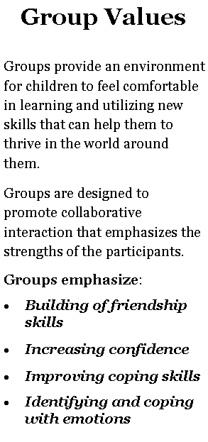 Text Box: Group ValuesGroups provide an environment for children to feel comfortable in learning and utilizing new skills that can help them to thrive in the world around them.Groups are designed to promote collaborative interaction that emphasizes the strengths of the participants.  Groups emphasize: Building of friendship skillsIncreasing confidenceImproving coping skillsIdentifying and coping with emotions