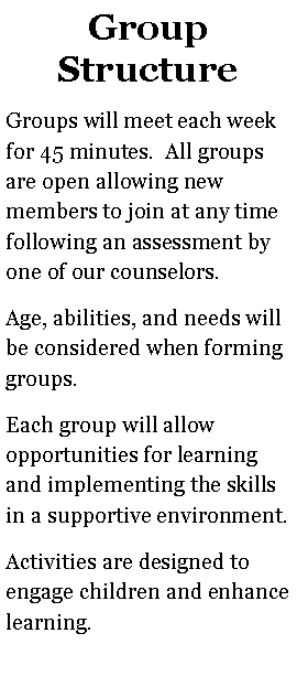 Text Box: Group StructureGroups will meet each week for 45 minutes.  All groups are open allowing new members to join at any time following an assessment by one of our counselors.  Age, abilities, and needs will be considered when forming groups.  Each group will allow opportunities for learning and implementing the skills in a supportive environment.Activities are designed to engage children and enhance learning.  